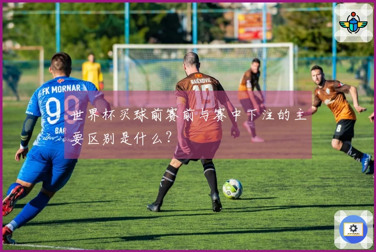 世界杯买球前赛前与赛中下注的主要区别是什么？